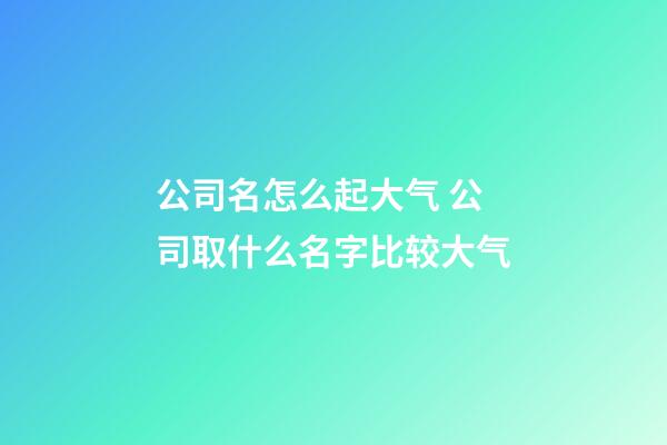 公司名怎么起大气 公司取什么名字比较大气-第1张-公司起名-玄机派